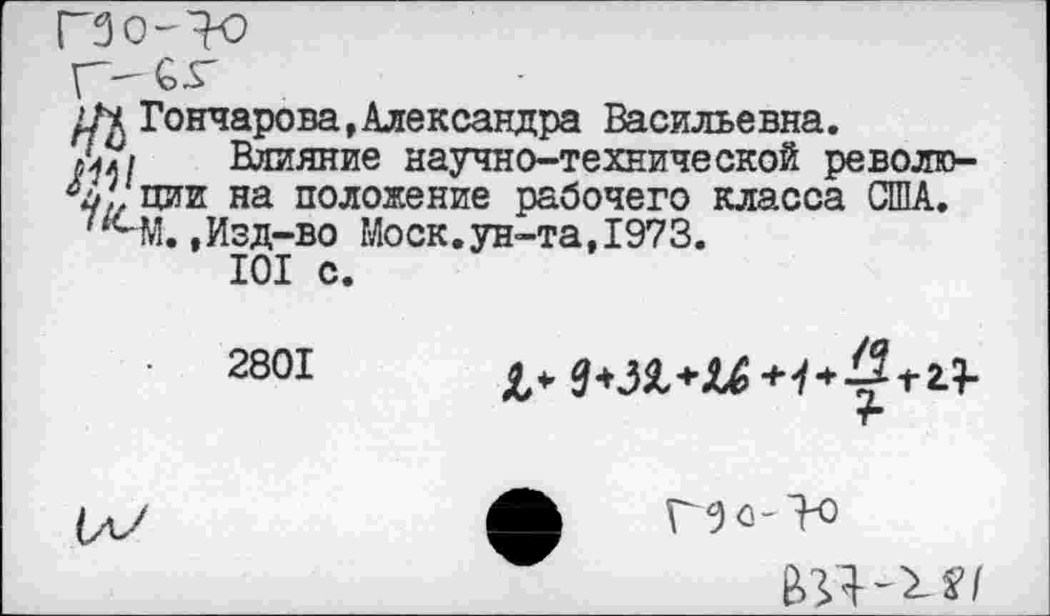 ﻿ГЗо-^
Гончарова,Александра Васильевна.
ЛУ/ Влияние научно-технической револю-ции на положение рабочего класса США.
,Изд-во Моск.ун-та,1973.
101 с.
2801

Г/) о-
